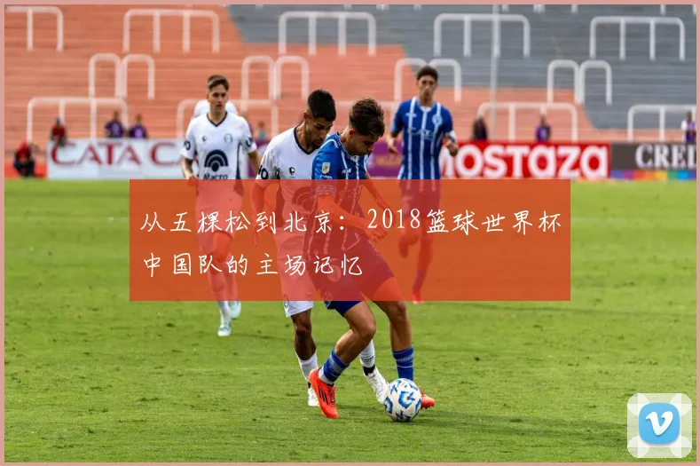 从五棵松到北京：2018篮球世界杯中国队的主场记忆