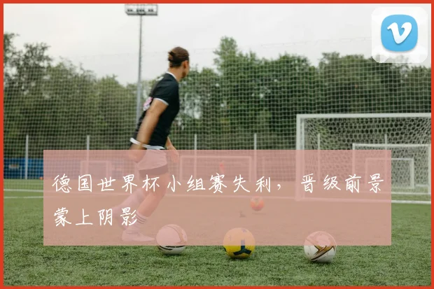 德国世界杯小组赛失利，晋级前景蒙上阴影