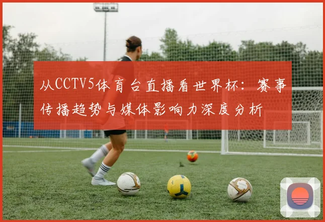从CCTV5体育台直播看世界杯：赛事传播趋势与媒体影响力深度分析